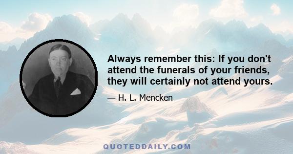 Always remember this: If you don't attend the funerals of your friends, they will certainly not attend yours.