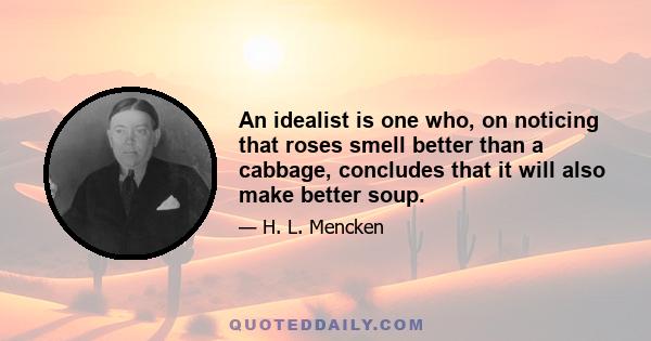 An idealist is one who, on noticing that roses smell better than a cabbage, concludes that it will also make better soup.