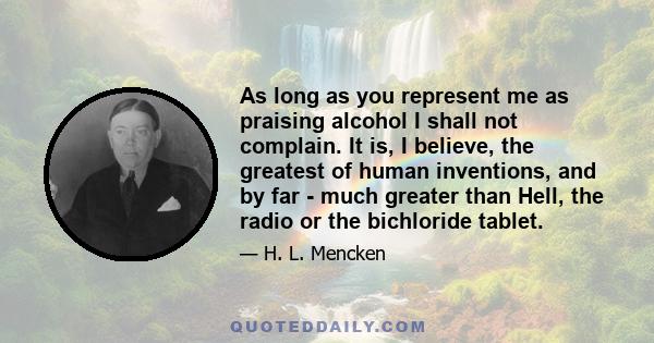 As long as you represent me as praising alcohol I shall not complain. It is, I believe, the greatest of human inventions, and by far - much greater than Hell, the radio or the bichloride tablet.