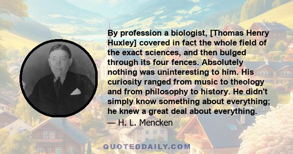 By profession a biologist, [Thomas Henry Huxley] covered in fact the whole field of the exact sciences, and then bulged through its four fences. Absolutely nothing was uninteresting to him. His curiosity ranged from