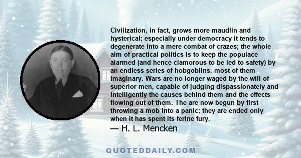 Civilization, in fact, grows more maudlin and hysterical; especially under democracy it tends to degenerate into a mere combat of crazes; the whole aim of practical politics is to keep the populace alarmed (and hence