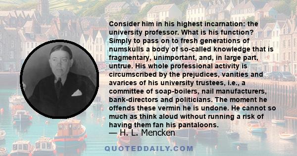 Consider him in his highest incarnation: the university professor. What is his function? Simply to pass on to fresh generations of numskulls a body of so-called knowledge that is fragmentary, unimportant, and, in large