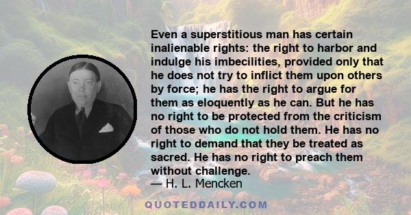 Even a superstitious man has certain inalienable rights: the right to harbor and indulge his imbecilities, provided only that he does not try to inflict them upon others by force; he has the right to argue for them as