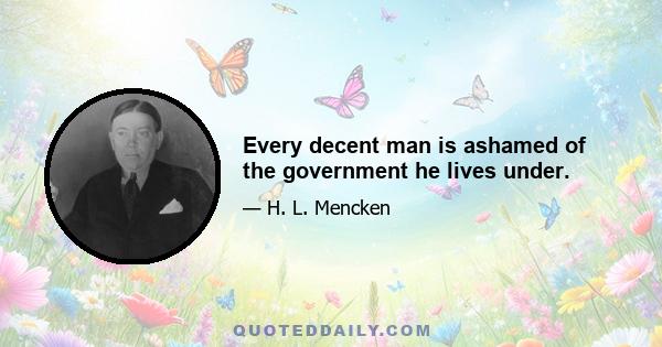 Every decent man is ashamed of the government he lives under.