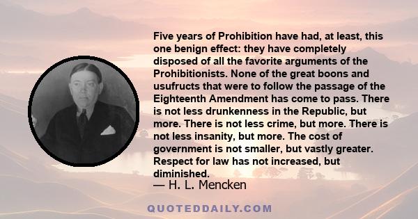 Five years of Prohibition have had, at least, this one benign effect: they have completely disposed of all the favorite arguments of the Prohibitionists. None of the great boons and usufructs that were to follow the