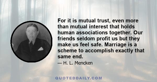 For it is mutual trust, even more than mutual interest that holds human associations together. Our friends seldom profit us but they make us feel safe. Marriage is a scheme to accomplish exactly that same end.