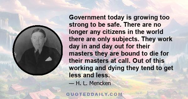 Government today is growing too strong to be safe. There are no longer any citizens in the world there are only subjects. They work day in and day out for their masters they are bound to die for their masters at call.