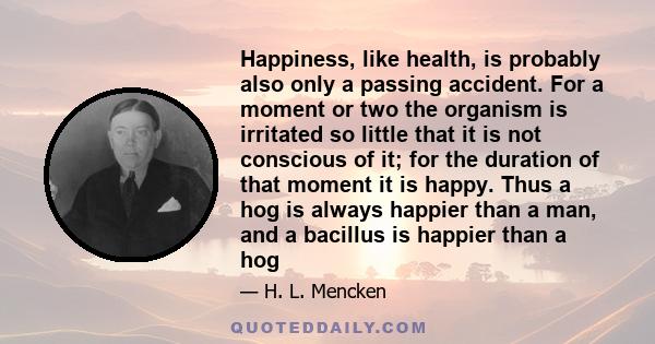 Happiness, like health, is probably also only a passing accident. For a moment or two the organism is irritated so little that it is not conscious of it; for the duration of that moment it is happy. Thus a hog is always 