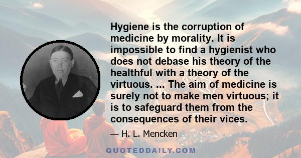 Hygiene is the corruption of medicine by morality. It is impossible to find a hygienist who does not debase his theory of the healthful with a theory of the virtuous. ... The aim of medicine is surely not to make men