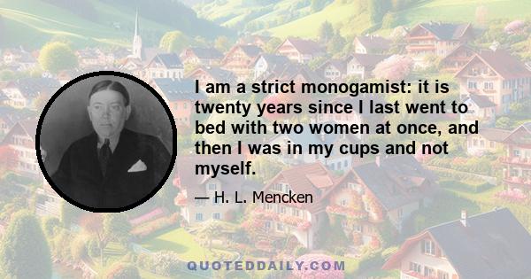 I am a strict monogamist: it is twenty years since I last went to bed with two women at once, and then I was in my cups and not myself.