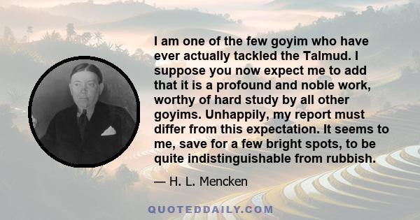 I am one of the few goyim who have ever actually tackled the Talmud. I suppose you now expect me to add that it is a profound and noble work, worthy of hard study by all other goyims. Unhappily, my report must differ