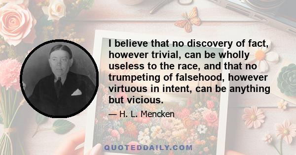 I believe that no discovery of fact, however trivial, can be wholly useless to the race, and that no trumpeting of falsehood, however virtuous in intent, can be anything but vicious.