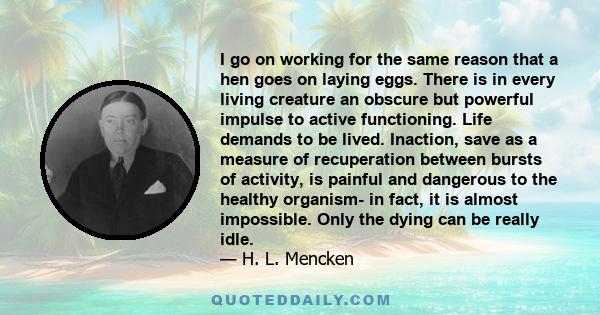 I go on working for the same reason that a hen goes on laying eggs. There is in every living creature an obscure but powerful impulse to active functioning. Life demands to be lived. Inaction, save as a measure of