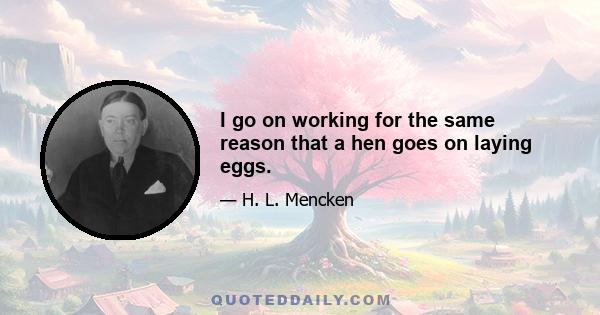 I go on working for the same reason that a hen goes on laying eggs.