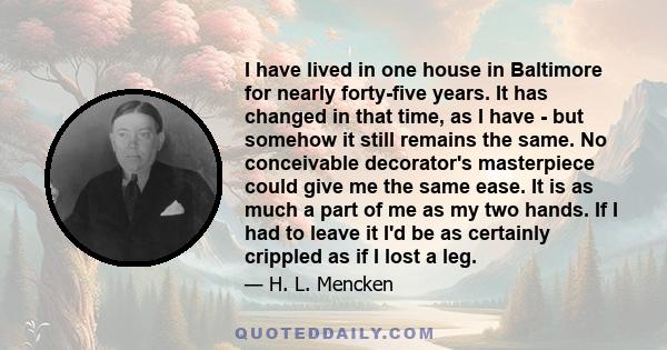 I have lived in one house in Baltimore for nearly forty-five years. It has changed in that time, as I have - but somehow it still remains the same. No conceivable decorator's masterpiece could give me the same ease. It