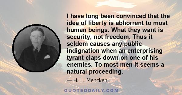 I have long been convinced that the idea of liberty is abhorrent to most human beings. What they want is security, not freedom. Thus it seldom causes any public indignation when an enterprising tyrant claps down on one