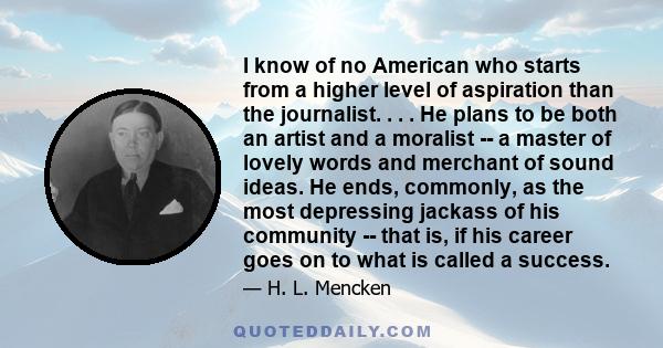 I know of no American who starts from a higher level of aspiration than the journalist. . . . He plans to be both an artist and a moralist -- a master of lovely words and merchant of sound ideas. He ends, commonly, as