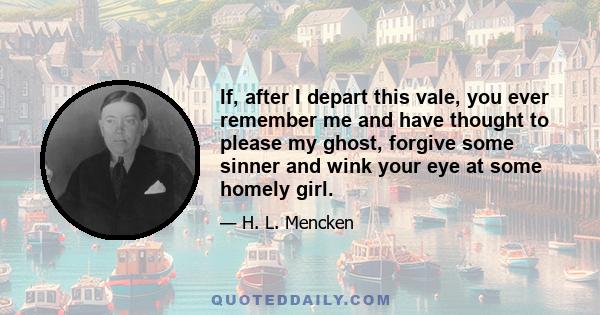 If, after I depart this vale, you ever remember me and have thought to please my ghost, forgive some sinner and wink your eye at some homely girl.