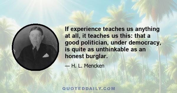 If experience teaches us anything at all, it teaches us this: that a good politician, under democracy, is quite as unthinkable as an honest burglar.