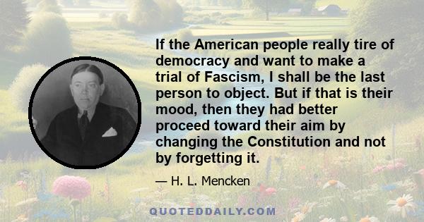 If the American people really tire of democracy and want to make a trial of Fascism, I shall be the last person to object. But if that is their mood, then they had better proceed toward their aim by changing the