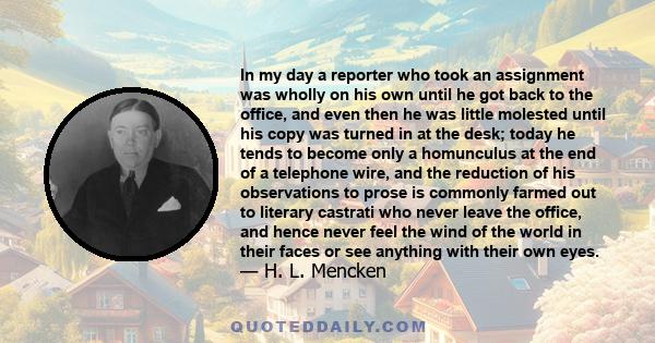 In my day a reporter who took an assignment was wholly on his own until he got back to the office, and even then he was little molested until his copy was turned in at the desk; today he tends to become only a