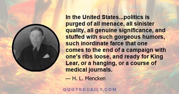 In the United States...politics is purged of all menace, all sinister quality, all genuine significance, and stuffed with such gorgeous humors, such inordinate farce that one comes to the end of a campaign with one's