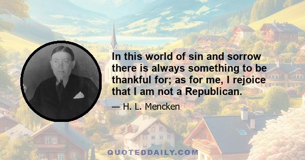 In this world of sin and sorrow there is always something to be thankful for; as for me, I rejoice that I am not a Republican.