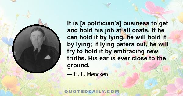 It is [a politician's] business to get and hold his job at all costs. If he can hold it by lying, he will hold it by lying; if lying peters out, he will try to hold it by embracing new truths. His ear is ever close to