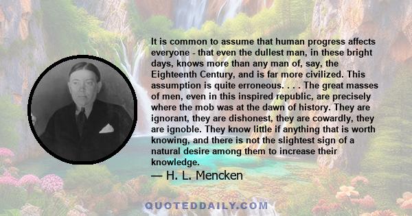 It is common to assume that human progress affects everyone - that even the dullest man, in these bright days, knows more than any man of, say, the Eighteenth Century, and is far more civilized. This assumption is quite 