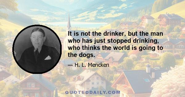 It is not the drinker, but the man who has just stopped drinking, who thinks the world is going to the dogs.