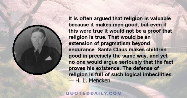 It is often argued that religion is valuable because it makes men good, but even if this were true it would not be a proof that religion is true. That would be an extension of pragmatism beyond endurance. Santa Claus