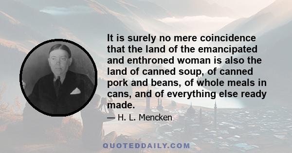 It is surely no mere coincidence that the land of the emancipated and enthroned woman is also the land of canned soup, of canned pork and beans, of whole meals in cans, and of everything else ready made.