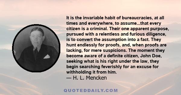 It is the invariable habit of bureaucracies, at all times and everywhere, to assume...that every citizen is a criminal. Their one apparent purpose, pursued with a relentless and furious diligence, is to convert the