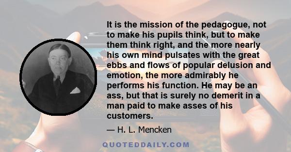 It is the mission of the pedagogue, not to make his pupils think, but to make them think right, and the more nearly his own mind pulsates with the great ebbs and flows of popular delusion and emotion, the more admirably 