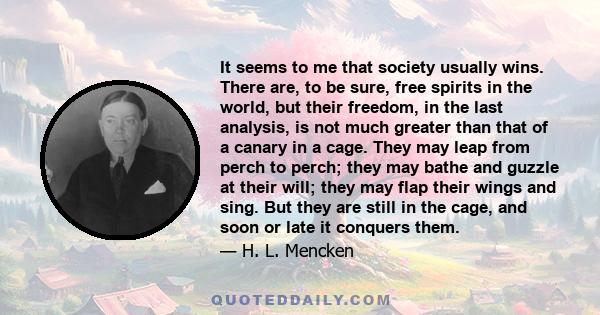 It seems to me that society usually wins. There are, to be sure, free spirits in the world, but their freedom, in the last analysis, is not much greater than that of a canary in a cage. They may leap from perch to