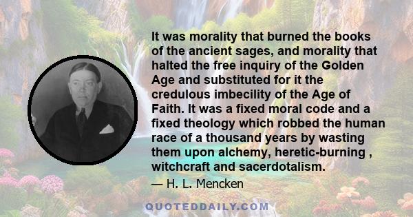 It was morality that burned the books of the ancient sages, and morality that halted the free inquiry of the Golden Age and substituted for it the credulous imbecility of the Age of Faith. It was a fixed moral code and