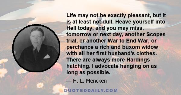 Life may not be exactly pleasant, but it is at least not dull. Heave yourself into Hell today, and you may miss, tomorrow or next day, another Scopes trial, or another War to End War, or perchance a rich and buxom widow 