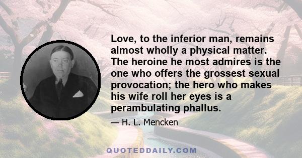 Love, to the inferior man, remains almost wholly a physical matter. The heroine he most admires is the one who offers the grossest sexual provocation; the hero who makes his wife roll her eyes is a perambulating phallus.