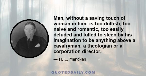 Man, without a saving touch of woman in him, is too doltish, too naive and romantic, too easily deluded and lulled to sleep by his imagination to be anything above a cavalryman, a theologian or a corporation director.