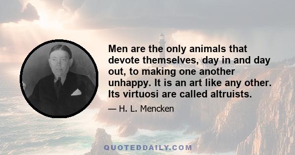 Men are the only animals that devote themselves, day in and day out, to making one another unhappy. It is an art like any other. Its virtuosi are called altruists.