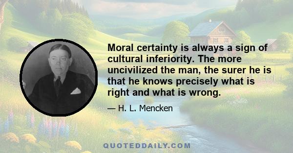 Moral certainty is always a sign of cultural inferiority. The more uncivilized the man, the surer he is that he knows precisely what is right and what is wrong. All human progress, even in morals, has been the work of