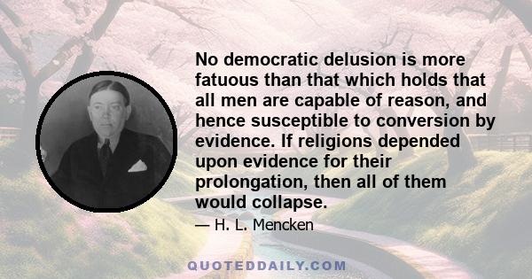 No democratic delusion is more fatuous than that which holds that all men are capable of reason, and hence susceptible to conversion by evidence. If religions depended upon evidence for their prolongation, then all of