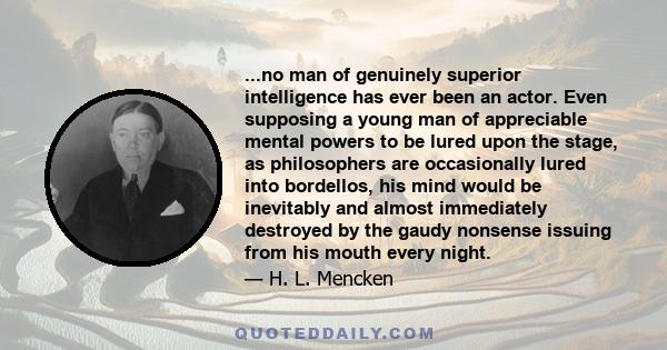 ...no man of genuinely superior intelligence has ever been an actor. Even supposing a young man of appreciable mental powers to be lured upon the stage, as philosophers are occasionally lured into bordellos, his mind