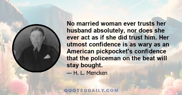 No married woman ever trusts her husband absolutely, nor does she ever act as if she did trust him. Her utmost confidence is as wary as an American pickpocket's confidence that the policeman on the beat will stay bought.