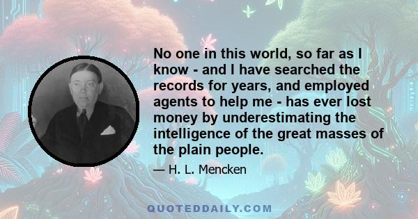 No one in this world, so far as I know - and I have searched the records for years, and employed agents to help me - has ever lost money by underestimating the intelligence of the great masses of the plain people.