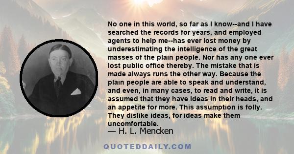 No one in this world, so far as I know--and I have searched the records for years, and employed agents to help me--has ever lost money by underestimating the intelligence of the great masses of the plain people. Nor has 