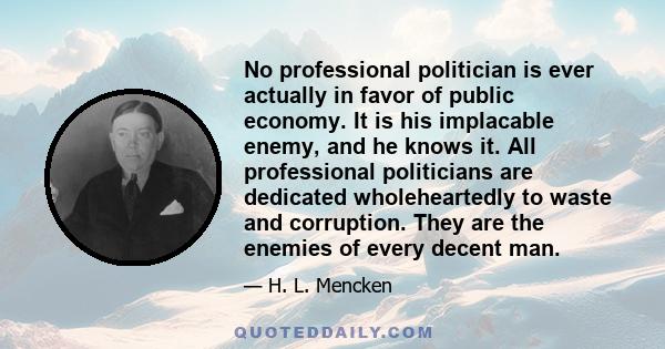 No professional politician is ever actually in favor of public economy. It is his implacable enemy, and he knows it. All professional politicians are dedicated wholeheartedly to waste and corruption. They are the