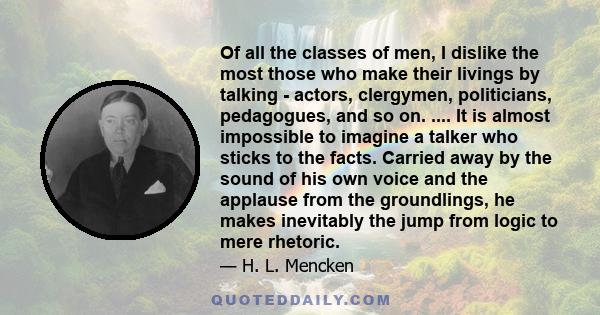 Of all the classes of men, I dislike the most those who make their livings by talking - actors, clergymen, politicians, pedagogues, and so on. .... It is almost impossible to imagine a talker who sticks to the facts.