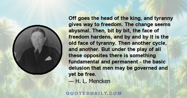 Off goes the head of the king, and tyranny gives way to freedom. The change seems abysmal. Then, bit by bit, the face of freedom hardens, and by and by it is the old face of tyranny. Then another cycle, and another. But 