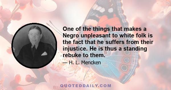 One of the things that makes a Negro unpleasant to white folk is the fact that he suffers from their injustice. He is thus a standing rebuke to them.